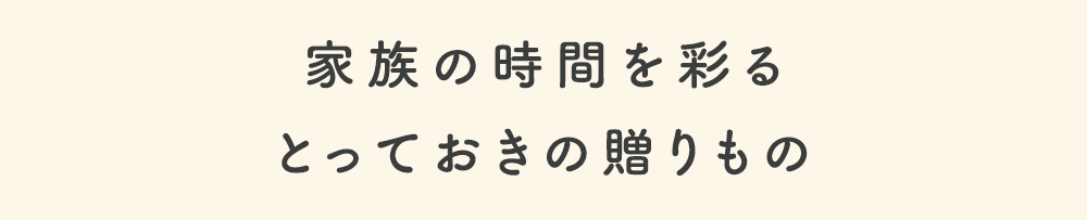 家族の時間を彩る とっておきの贈り物